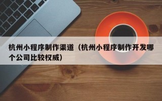 郯城杭州小程序制作渠道（杭州小程序制作开发哪个公司比较权威）