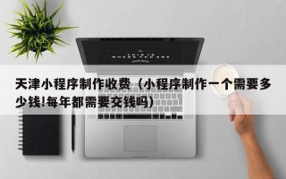 郯城天津小程序制作收费（小程序制作一个需要多少钱!每年都需要交钱吗）